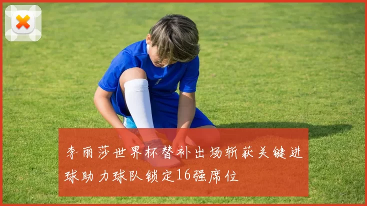 李丽莎世界杯替补出场斩获关键进球助力球队锁定16强席位