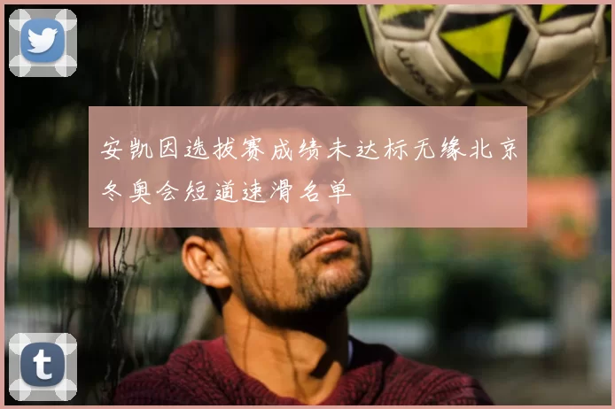 安凯因选拔赛成绩未达标无缘北京冬奥会短道速滑名单