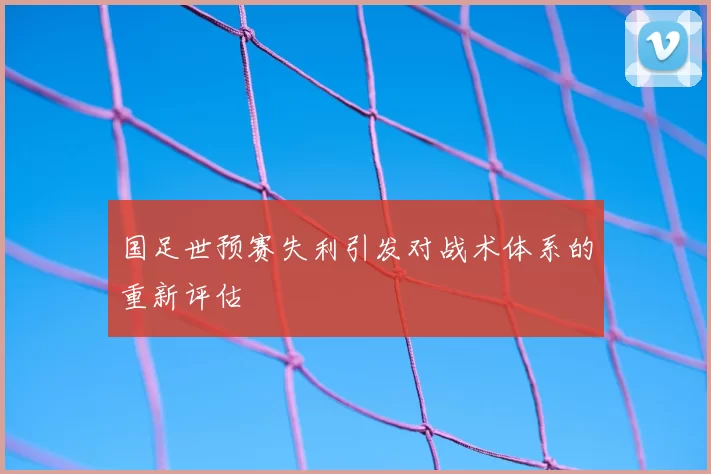 国足世预赛失利引发对战术体系的重新评估