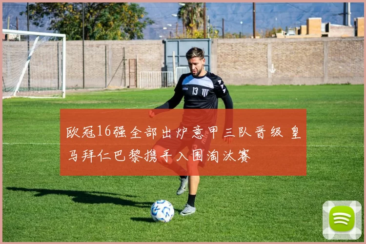 欧冠16强全部出炉意甲三队晋级 皇马拜仁巴黎携手入围淘汰赛