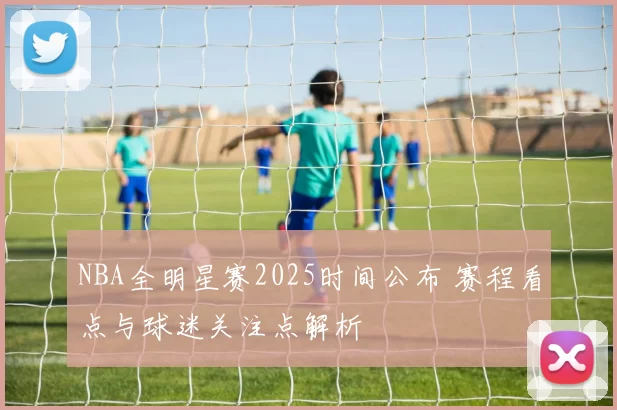 NBA全明星赛2025时间公布 赛程看点与球迷关注点解析