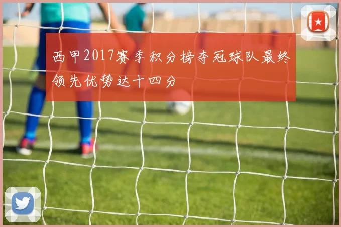 西甲2017赛季积分榜夺冠球队最终领先优势达十四分