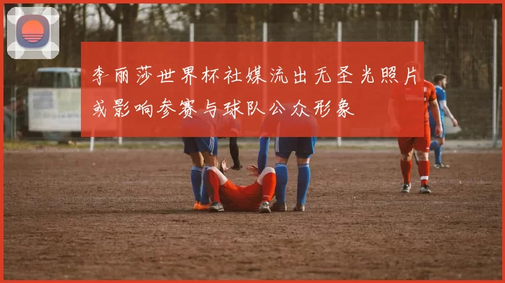 李丽莎世界杯社媒流出无圣光照片或影响参赛与球队公众形象