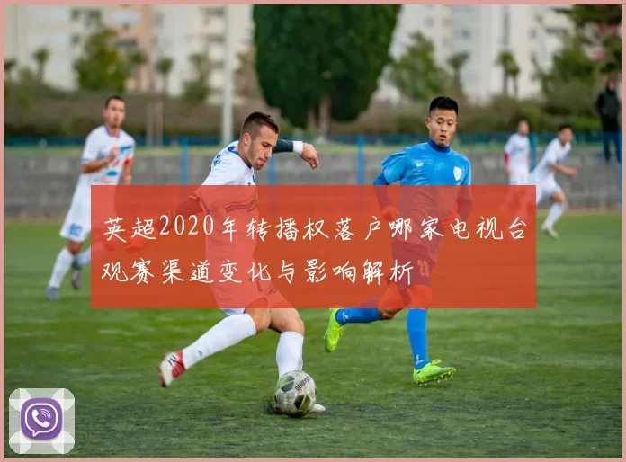 英超2020年转播权落户哪家电视台观赛渠道变化与影响解析
