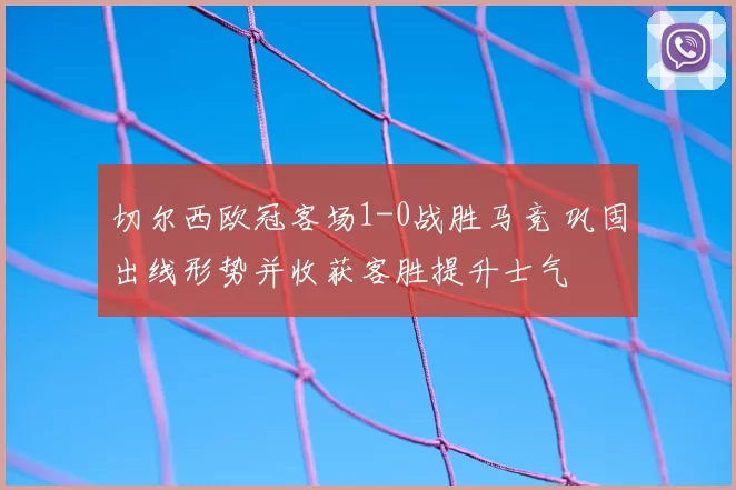 切尔西欧冠客场1-0战胜马竞 巩固出线形势并收获客胜提升士气
