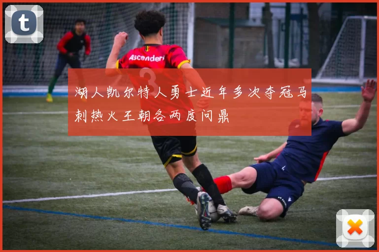 湖人凯尔特人勇士近年多次夺冠马刺热火王朝各两度问鼎