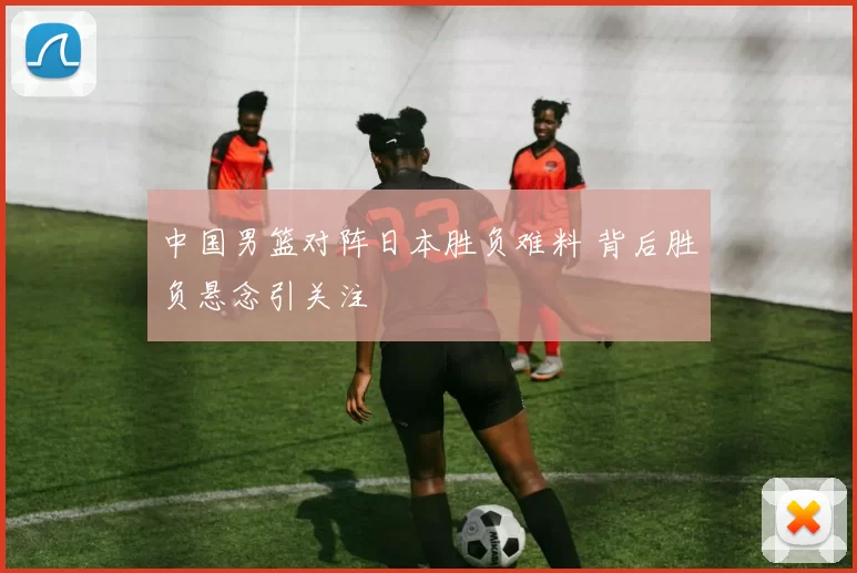 中国男篮对阵日本胜负难料 背后胜负悬念引关注