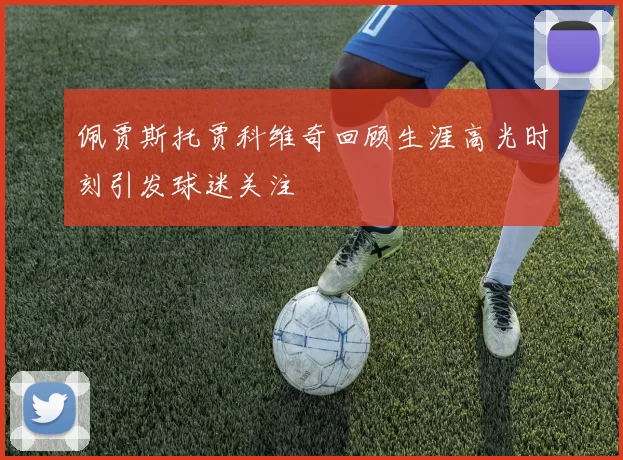 佩贾斯托贾科维奇回顾生涯高光时刻引发球迷关注