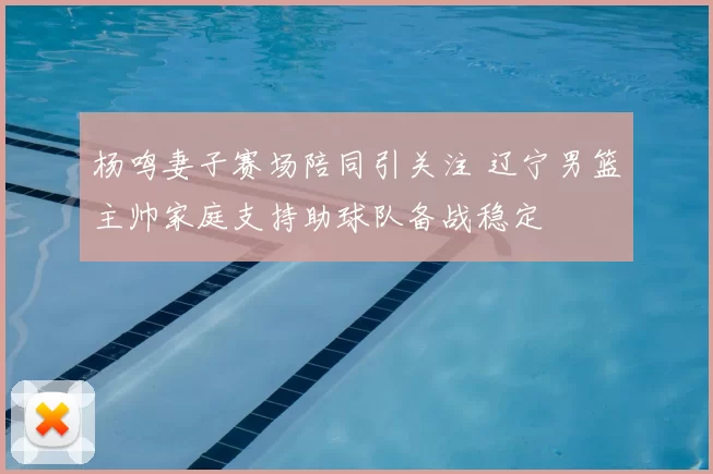 杨鸣妻子赛场陪同引关注 辽宁男篮主帅家庭支持助球队备战稳定