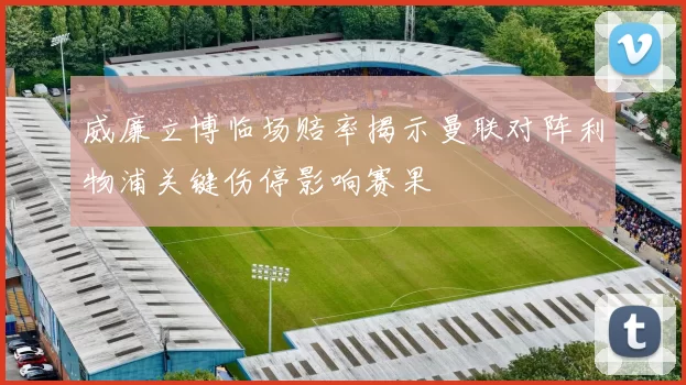 威廉立博临场赔率揭示曼联对阵利物浦关键伤停影响赛果