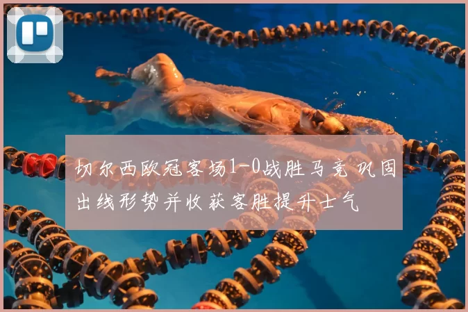 切尔西欧冠客场1-0战胜马竞 巩固出线形势并收获客胜提升士气