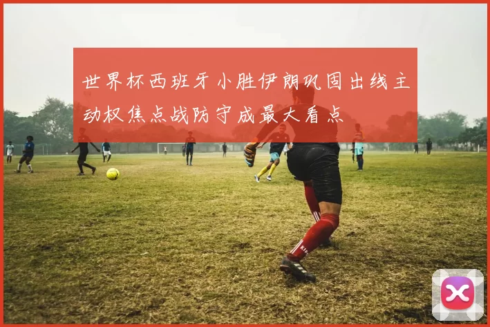 世界杯西班牙小胜伊朗巩固出线主动权焦点战防守成最大看点