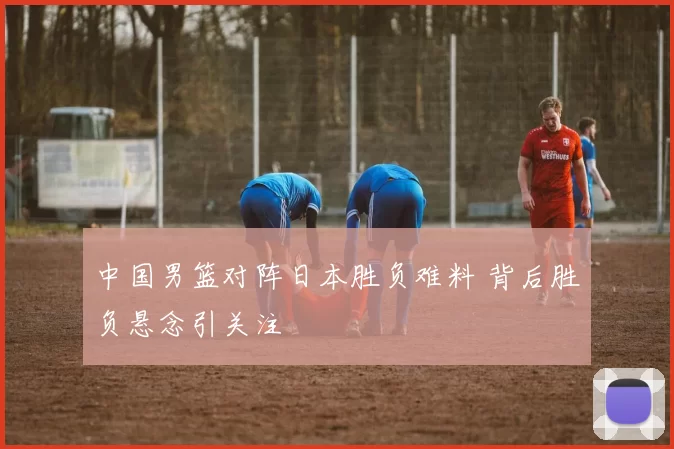 中国男篮对阵日本胜负难料 背后胜负悬念引关注