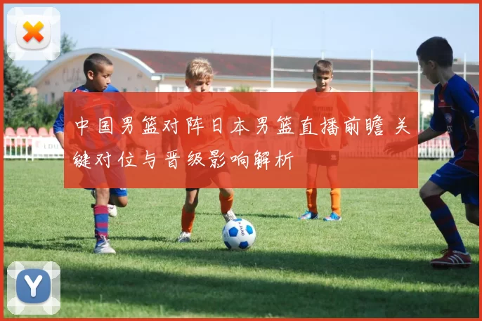 中国男篮对阵日本男篮直播前瞻 关键对位与晋级影响解析