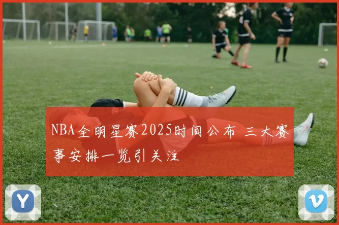 NBA全明星赛2025时间公布 三大赛事安排一览引关注